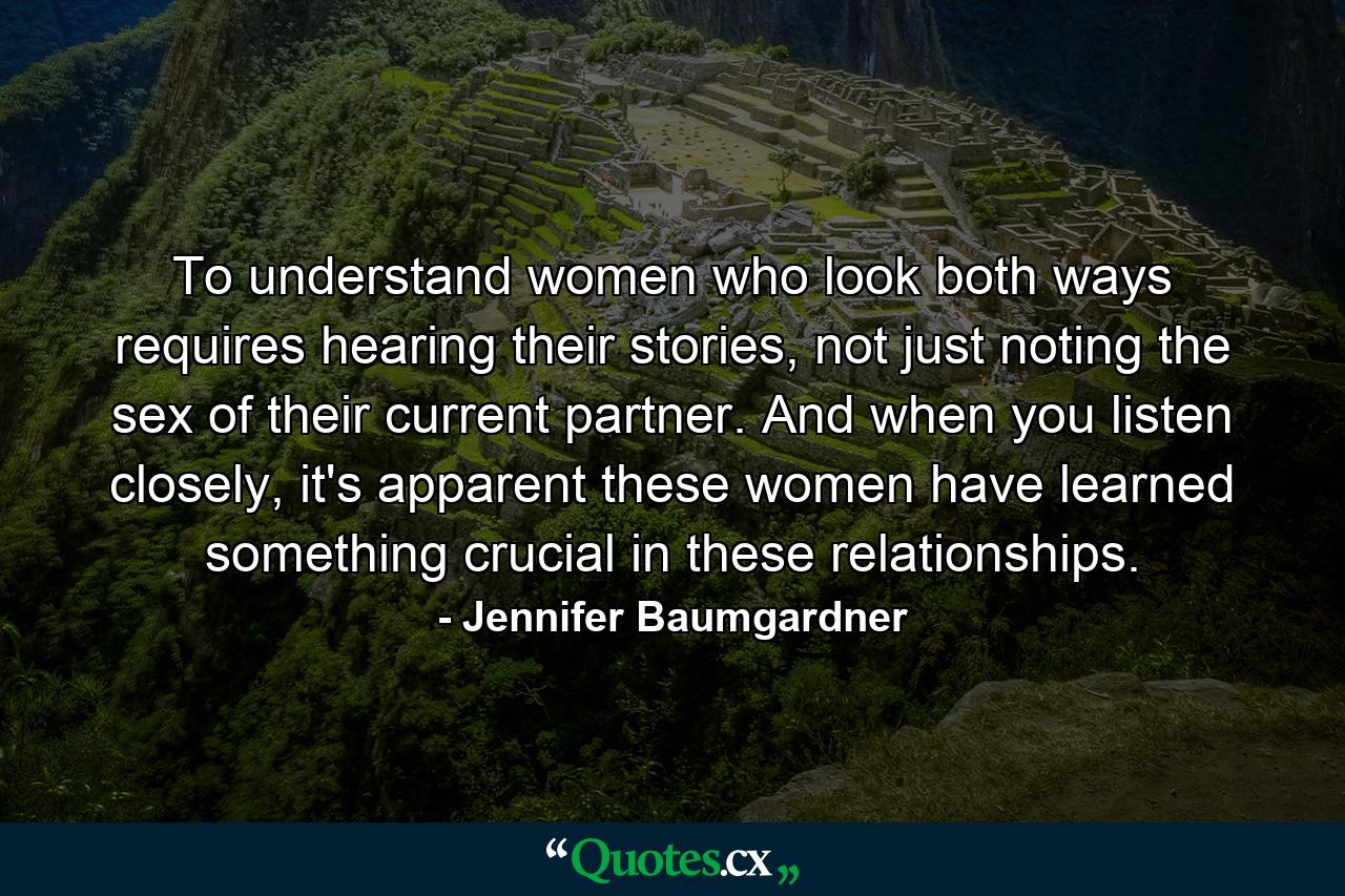 To understand women who look both ways requires hearing their stories, not just noting the sex of their current partner. And when you listen closely, it's apparent these women have learned something crucial in these relationships. - Quote by Jennifer Baumgardner