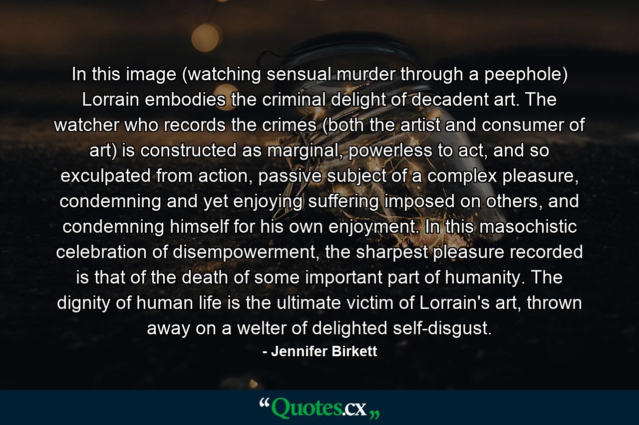 In this image (watching sensual murder through a peephole) Lorrain embodies the criminal delight of decadent art. The watcher who records the crimes (both the artist and consumer of art) is constructed as marginal, powerless to act, and so exculpated from action, passive subject of a complex pleasure, condemning and yet enjoying suffering imposed on others, and condemning himself for his own enjoyment. In this masochistic celebration of disempowerment, the sharpest pleasure recorded is that of the death of some important part of humanity. The dignity of human life is the ultimate victim of Lorrain's art, thrown away on a welter of delighted self-disgust. - Quote by Jennifer Birkett