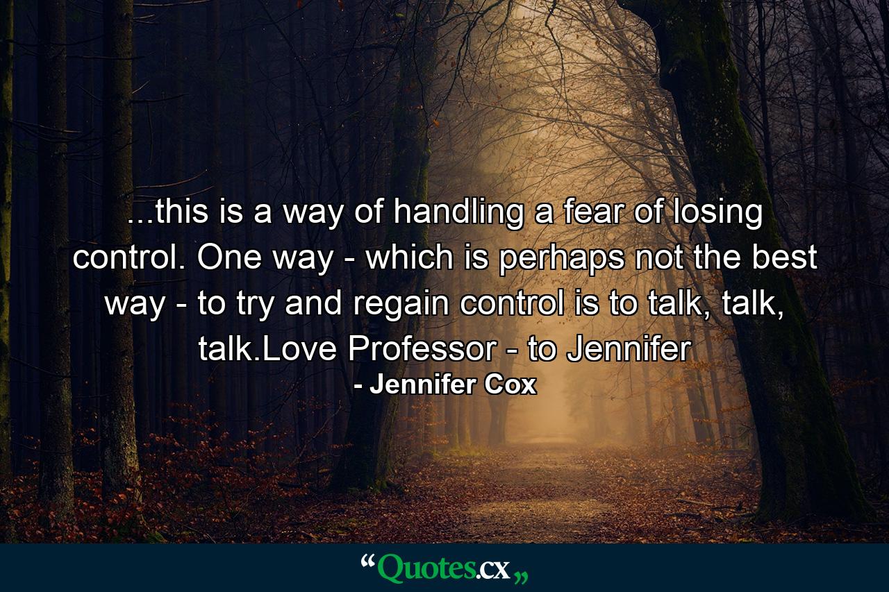 ...this is a way of handling a fear of losing control. One way - which is perhaps not the best way - to try and regain control is to talk, talk, talk.Love Professor - to Jennifer - Quote by Jennifer Cox