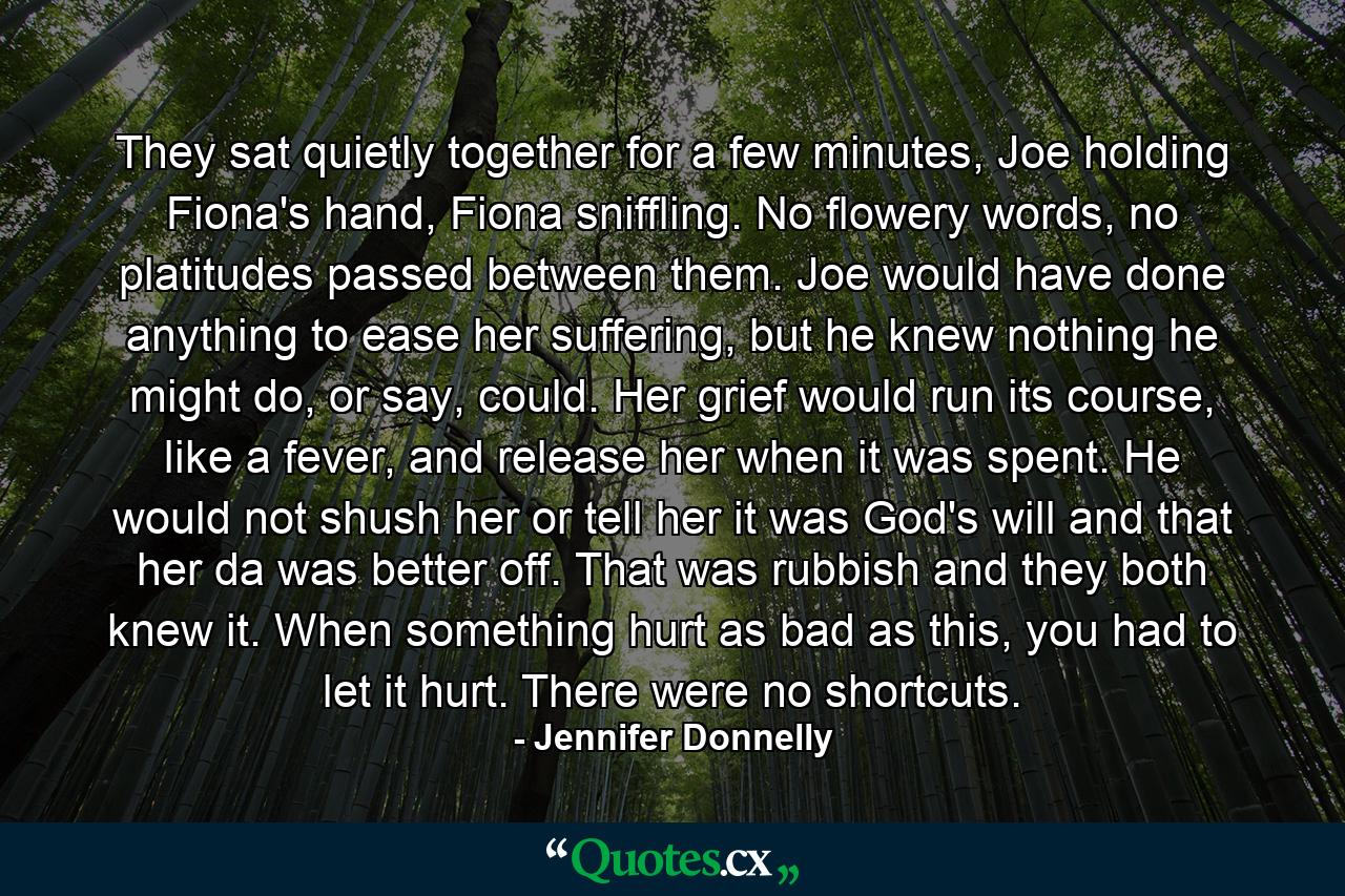 They sat quietly together for a few minutes, Joe holding Fiona's hand, Fiona sniffling. No flowery words, no platitudes passed between them. Joe would have done anything to ease her suffering, but he knew nothing he might do, or say, could. Her grief would run its course, like a fever, and release her when it was spent. He would not shush her or tell her it was God's will and that her da was better off. That was rubbish and they both knew it. When something hurt as bad as this, you had to let it hurt. There were no shortcuts. - Quote by Jennifer Donnelly