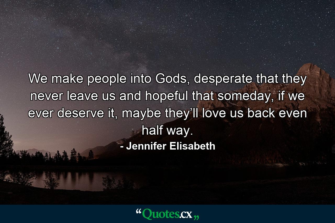 We make people into Gods, desperate that they never leave us and hopeful that someday, if we ever deserve it, maybe they’ll love us back even half way. - Quote by Jennifer Elisabeth