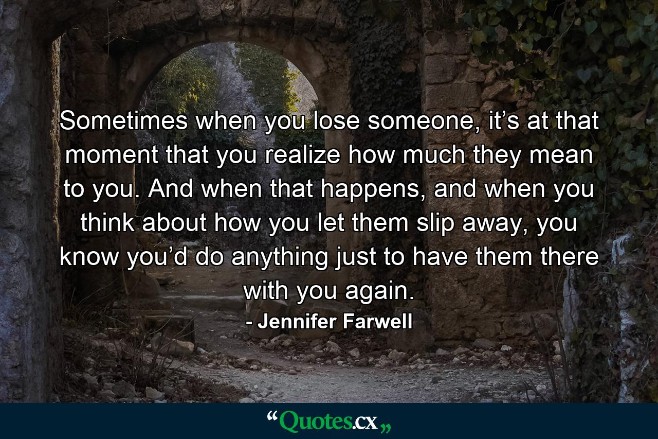 Sometimes when you lose someone, it’s at that moment that you realize how much they mean to you. And when that happens, and when you think about how you let them slip away, you know you’d do anything just to have them there with you again. - Quote by Jennifer Farwell