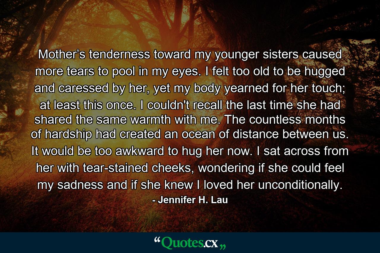 Mother’s tenderness toward my younger sisters caused more tears to pool in my eyes. I felt too old to be hugged and caressed by her, yet my body yearned for her touch; at least this once. I couldn't recall the last time she had shared the same warmth with me. The countless months of hardship had created an ocean of distance between us. It would be too awkward to hug her now. I sat across from her with tear-stained cheeks, wondering if she could feel my sadness and if she knew I loved her unconditionally. - Quote by Jennifer H. Lau