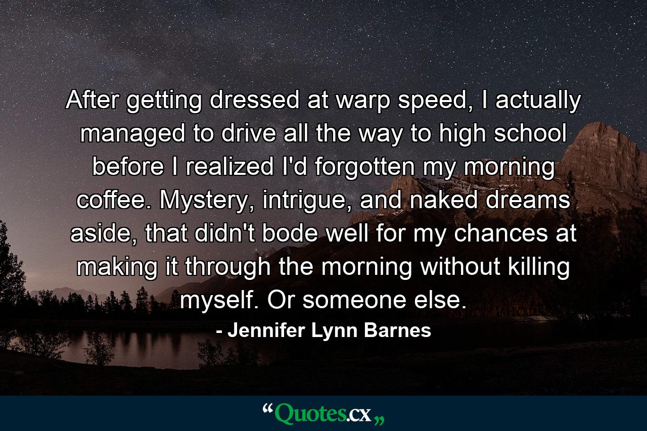 After getting dressed at warp speed, I actually managed to drive all the way to high school before I realized I'd forgotten my morning coffee. Mystery, intrigue, and naked dreams aside, that didn't bode well for my chances at making it through the morning without killing myself. Or someone else. - Quote by Jennifer Lynn Barnes