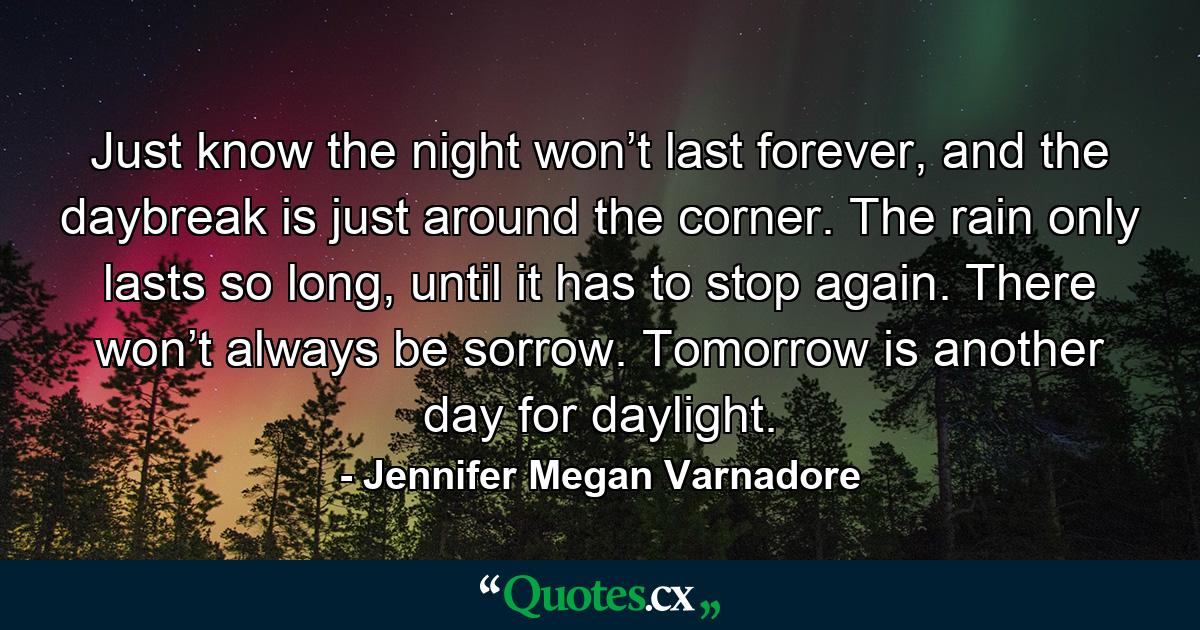 Just know the night won’t last forever, and the daybreak is just around the corner. The rain only lasts so long, until it has to stop again. There won’t always be sorrow. Tomorrow is another day for daylight. - Quote by Jennifer Megan Varnadore