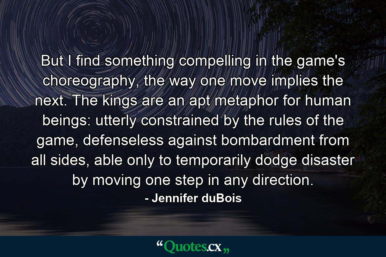 But I find something compelling in the game's choreography, the way one move implies the next. The kings are an apt metaphor for human beings: utterly constrained by the rules of the game, defenseless against bombardment from all sides, able only to temporarily dodge disaster by moving one step in any direction. - Quote by Jennifer duBois