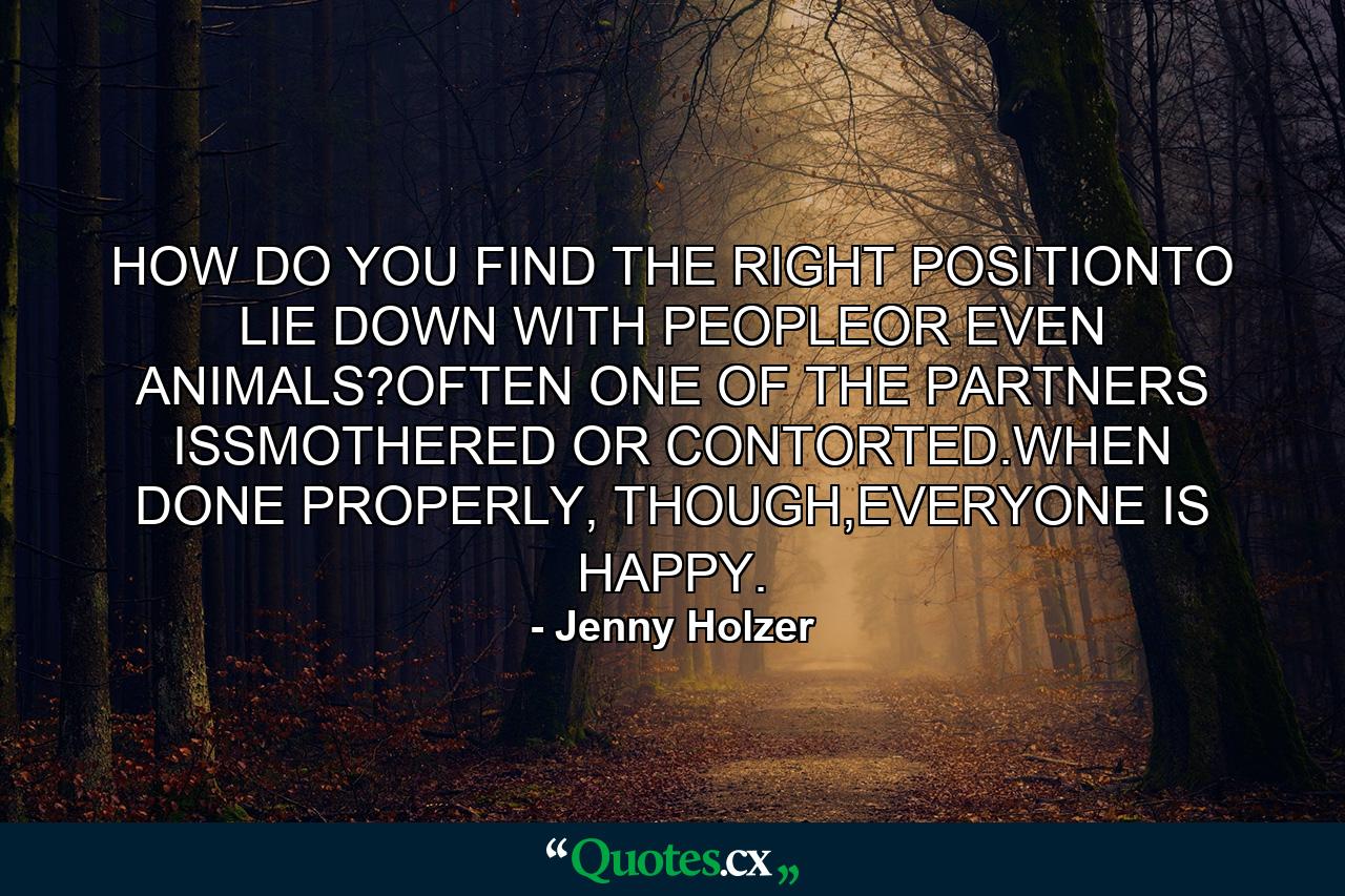 HOW DO YOU FIND THE RIGHT POSITIONTO LIE DOWN WITH PEOPLEOR EVEN ANIMALS?OFTEN ONE OF THE PARTNERS ISSMOTHERED OR CONTORTED.WHEN DONE PROPERLY, THOUGH,EVERYONE IS HAPPY. - Quote by Jenny Holzer