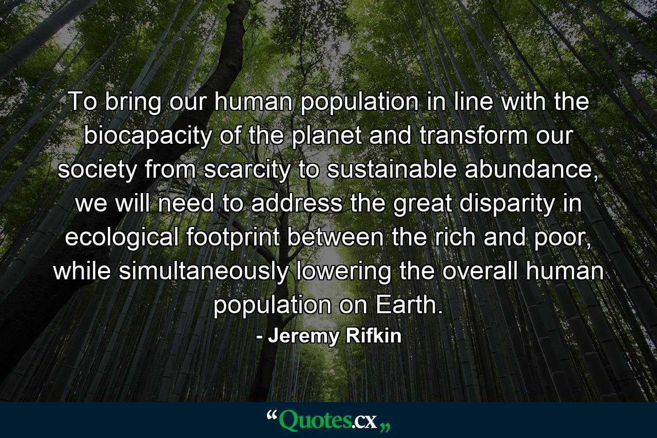 To bring our human population in line with the biocapacity of the planet and transform our society from scarcity to sustainable abundance, we will need to address the great disparity in ecological footprint between the rich and poor, while simultaneously lowering the overall human population on Earth. - Quote by Jeremy Rifkin