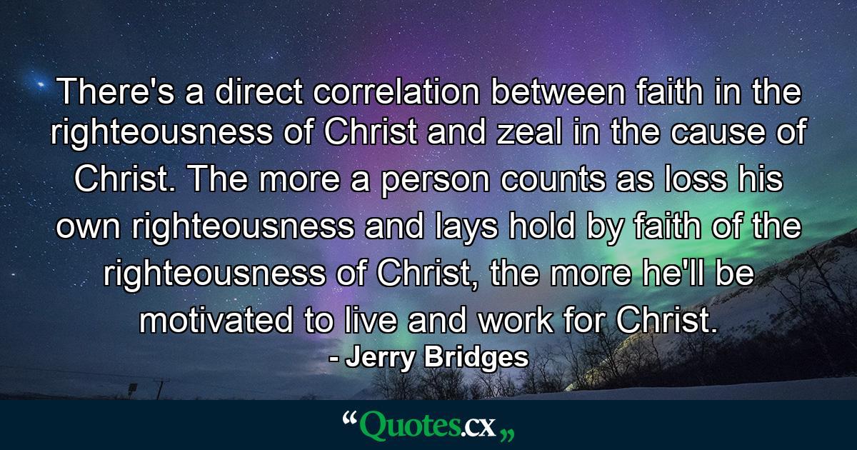 There's a direct correlation between faith in the righteousness of Christ and zeal in the cause of Christ. The more a person counts as loss his own righteousness and lays hold by faith of the righteousness of Christ, the more he'll be motivated to live and work for Christ. - Quote by Jerry Bridges