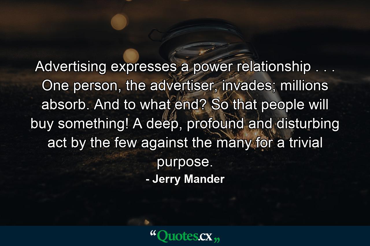 Advertising expresses a power relationship . . . One person, the advertiser, invades; millions absorb. And to what end? So that people will buy something! A deep, profound and disturbing act by the few against the many for a trivial purpose. - Quote by Jerry Mander