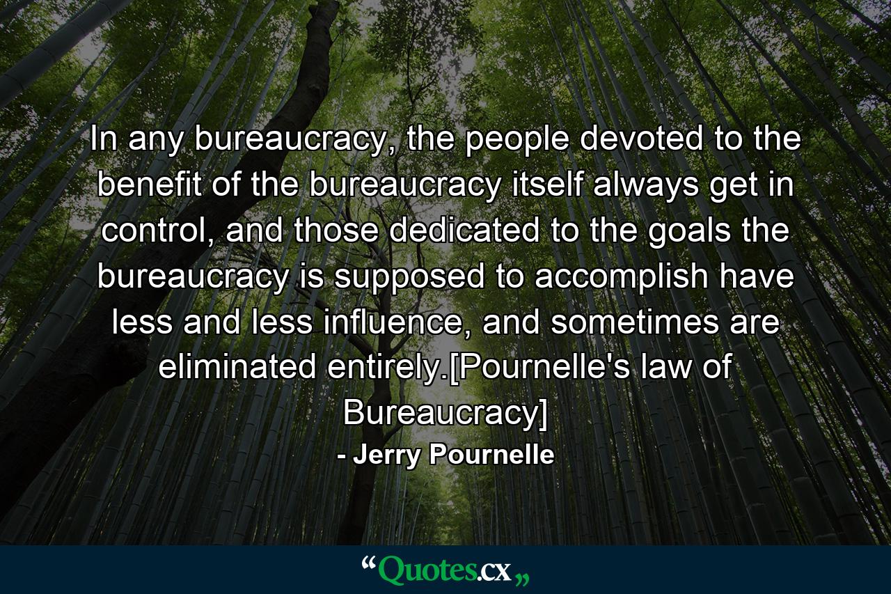 In any bureaucracy, the people devoted to the benefit of the bureaucracy itself always get in control, and those dedicated to the goals the bureaucracy is supposed to accomplish have less and less influence, and sometimes are eliminated entirely.[Pournelle's law of Bureaucracy] - Quote by Jerry Pournelle