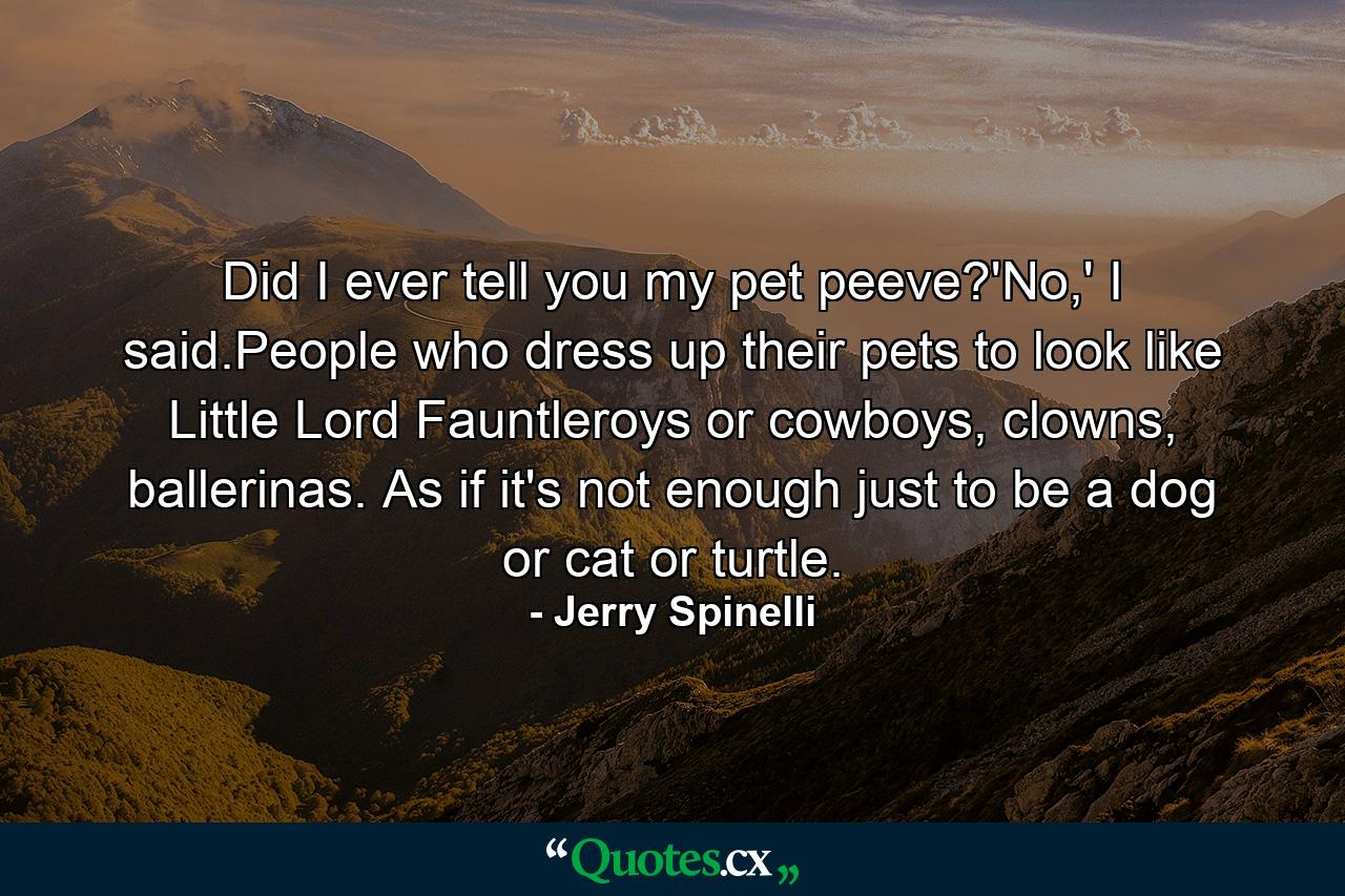 Did I ever tell you my pet peeve?'No,' I said.People who dress up their pets to look like Little Lord Fauntleroys or cowboys, clowns, ballerinas. As if it's not enough just to be a dog or cat or turtle. - Quote by Jerry Spinelli