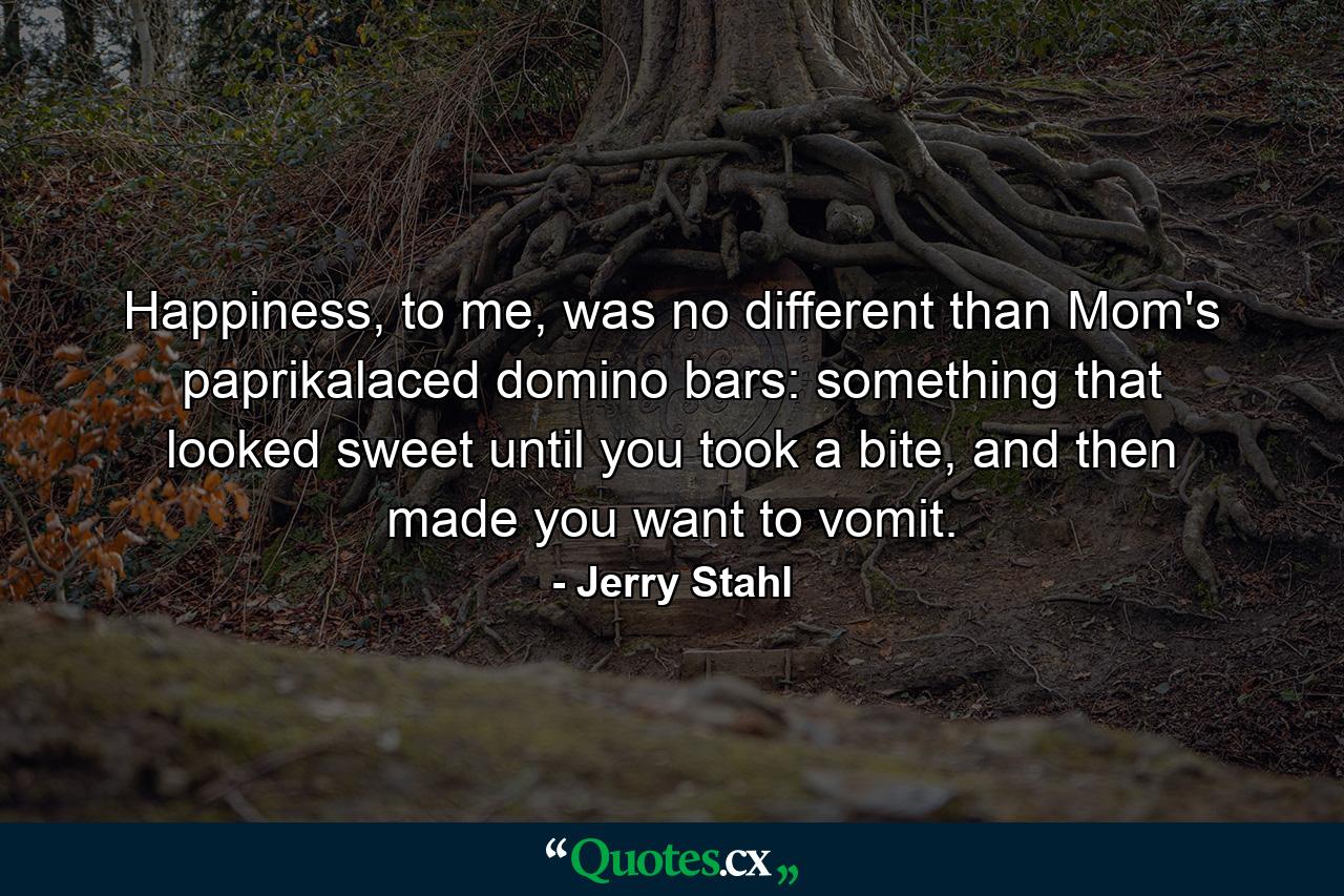 Happiness, to me, was no different than Mom's paprikalaced domino bars: something that looked sweet until you took a bite, and then made you want to vomit. - Quote by Jerry Stahl