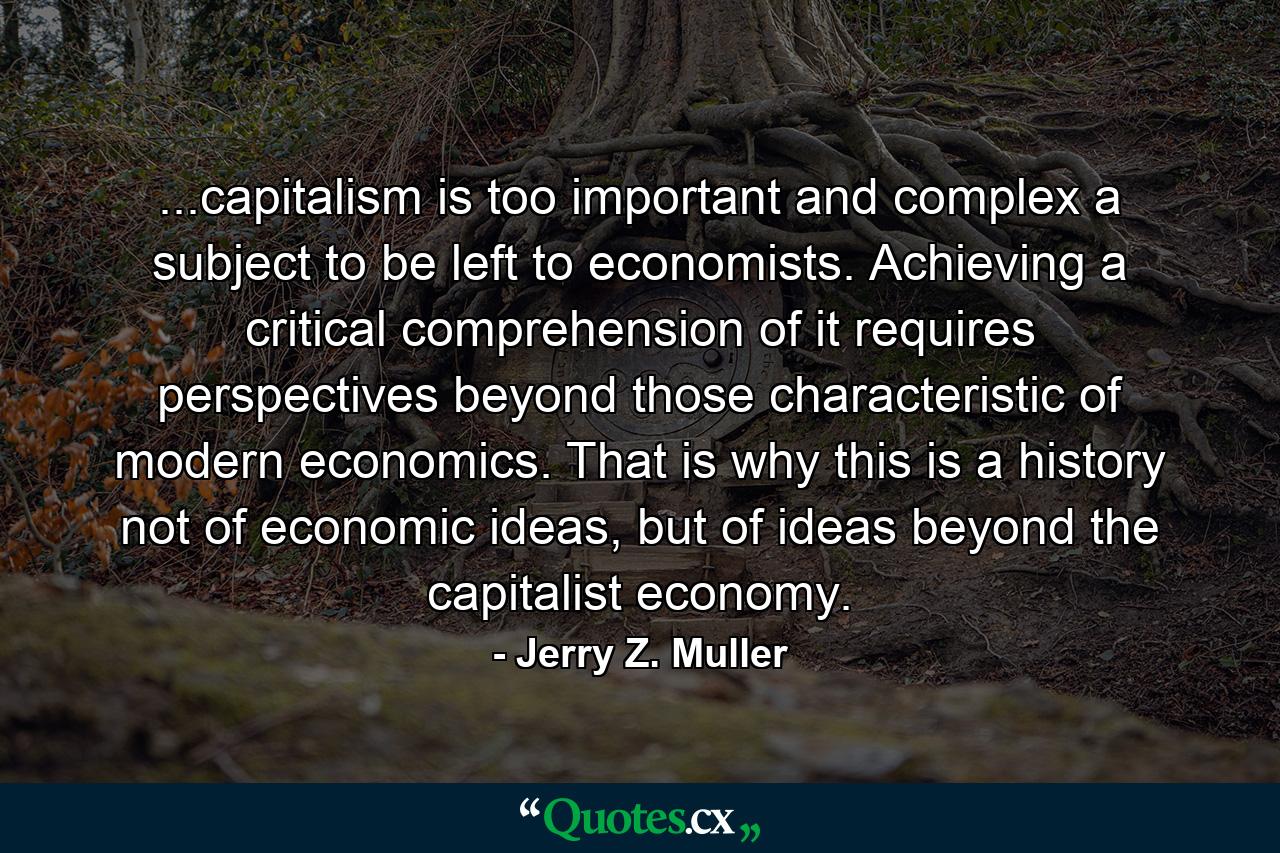 ...capitalism is too important and complex a subject to be left to economists. Achieving a critical comprehension of it requires perspectives beyond those characteristic of modern economics. That is why this is a history not of economic ideas, but of ideas beyond the capitalist economy. - Quote by Jerry Z. Muller