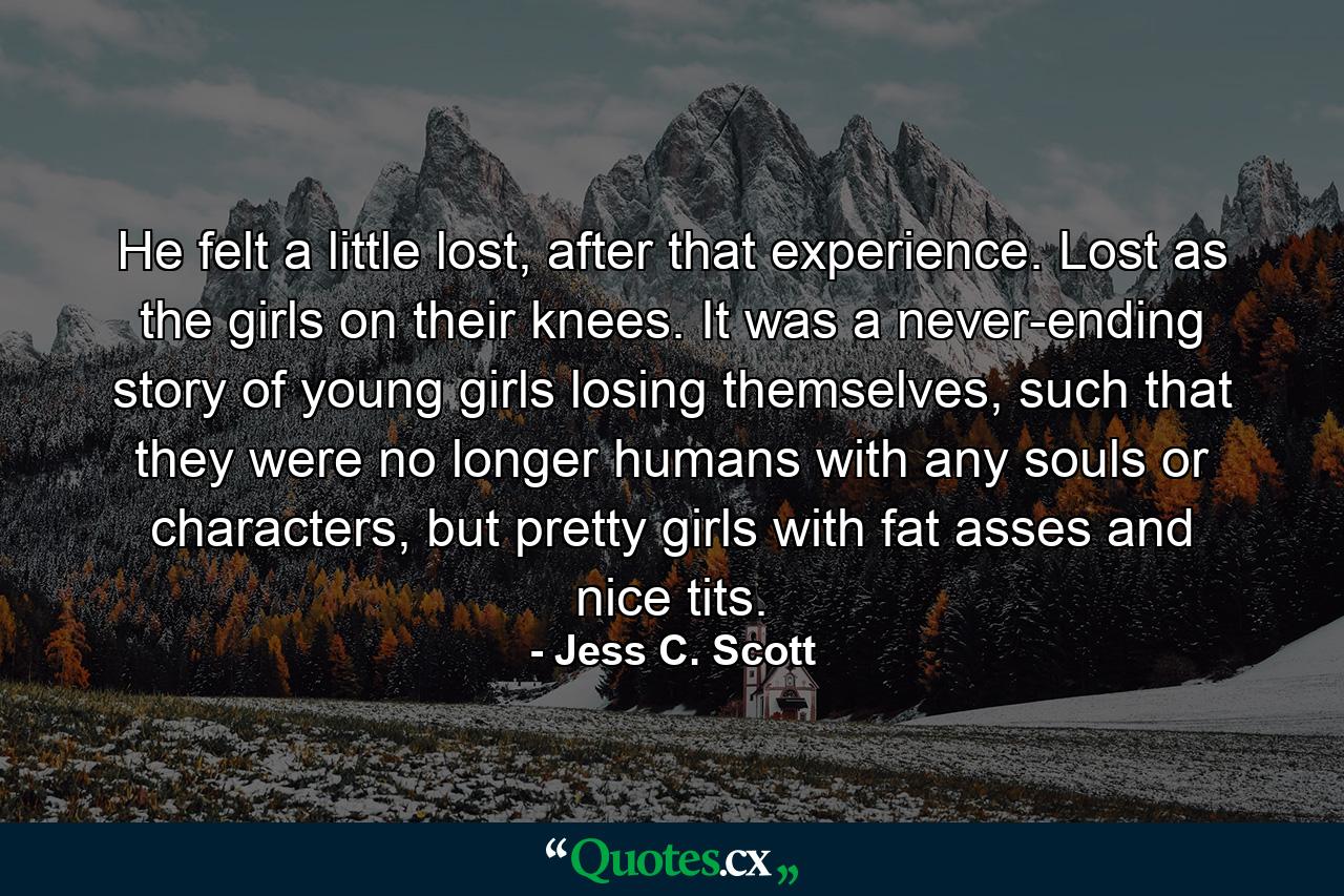 He felt a little lost, after that experience. Lost as the girls on their knees. It was a never-ending story of young girls losing themselves, such that they were no longer humans with any souls or characters, but pretty girls with fat asses and nice tits. - Quote by Jess C. Scott