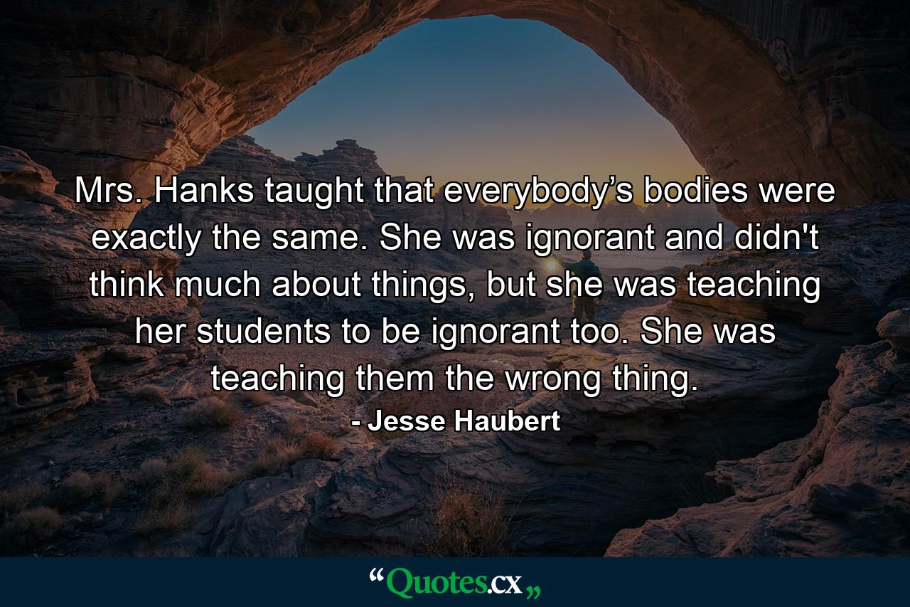 Mrs. Hanks taught that everybody’s bodies were exactly the same. She was ignorant and didn't think much about things, but she was teaching her students to be ignorant too. She was teaching them the wrong thing. - Quote by Jesse Haubert