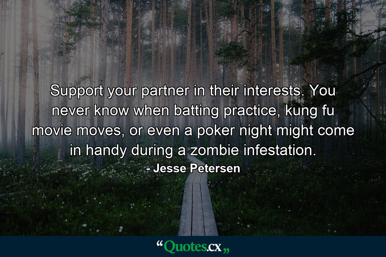 Support your partner in their interests. You never know when batting practice, kung fu movie moves, or even a poker night might come in handy during a zombie infestation. - Quote by Jesse Petersen