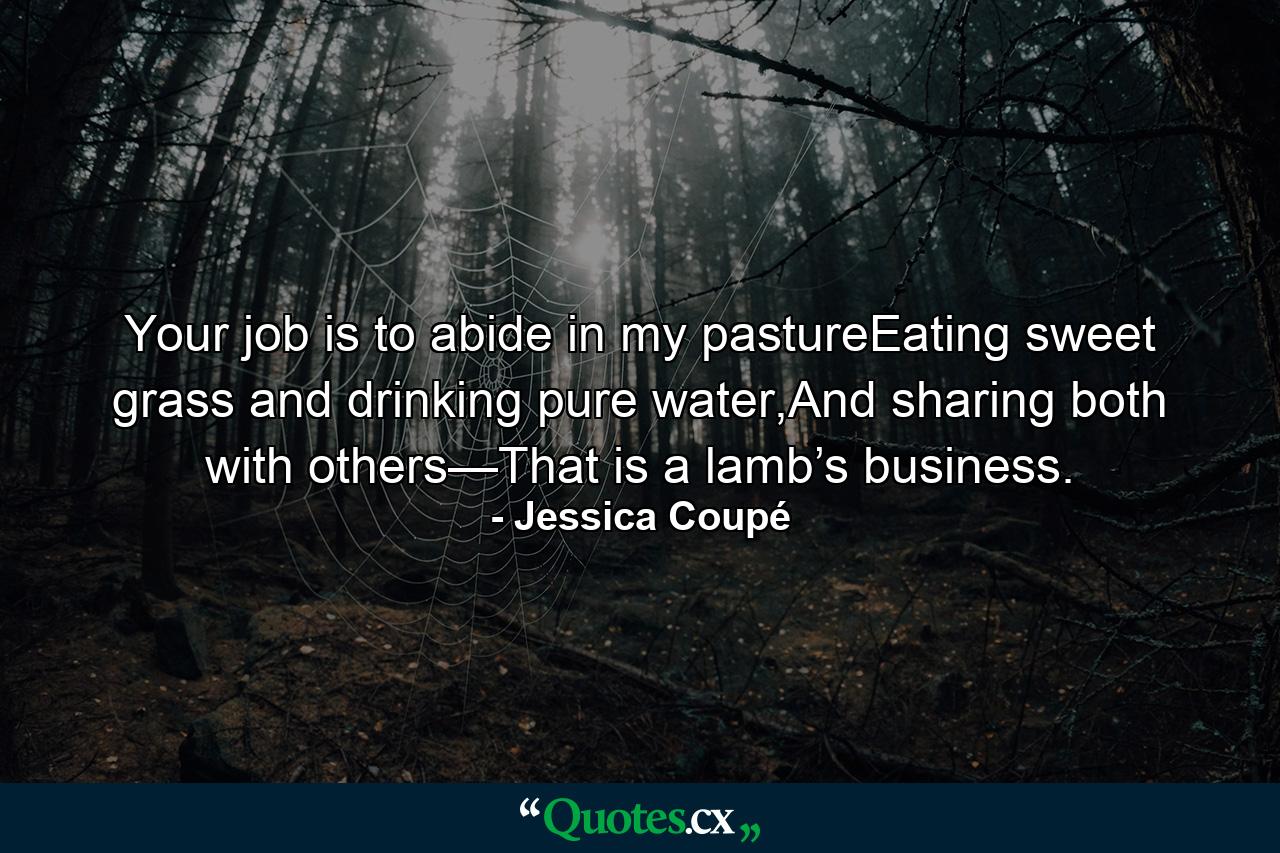 Your job is to abide in my pastureEating sweet grass and drinking pure water,And sharing both with others—That is a lamb’s business. - Quote by Jessica Coupé