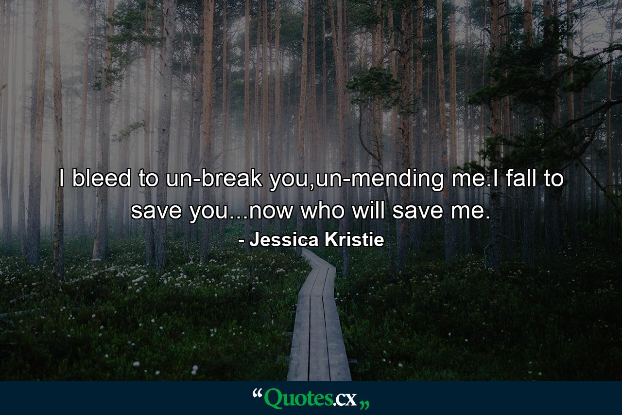 I bleed to un-break you,un-mending me.I fall to save you...now who will save me. - Quote by Jessica Kristie