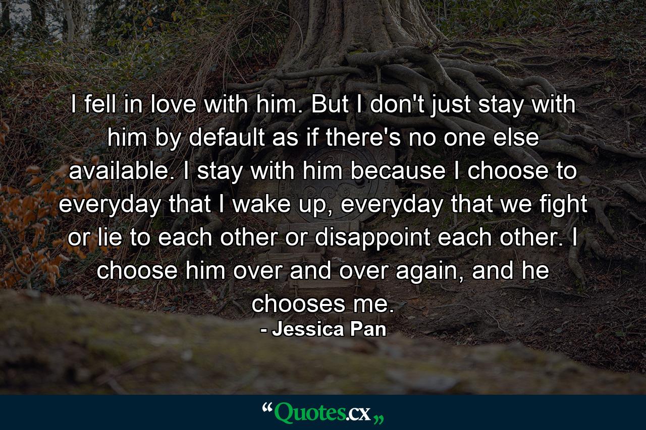 I fell in love with him. But I don't just stay with him by default as if there's no one else available. I stay with him because I choose to everyday that I wake up, everyday that we fight or lie to each other or disappoint each other. I choose him over and over again, and he chooses me. - Quote by Jessica Pan