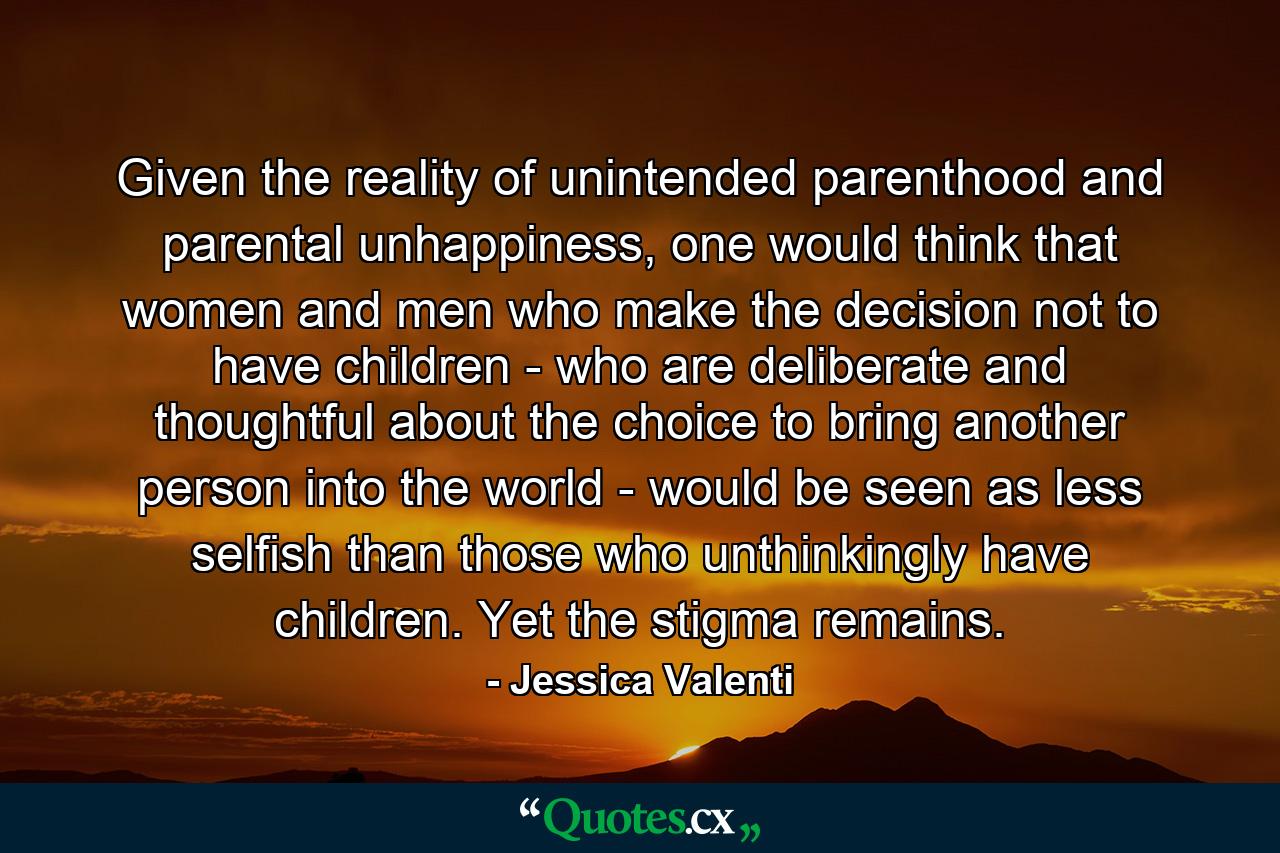 Given the reality of unintended parenthood and parental unhappiness, one would think that women and men who make the decision not to have children - who are deliberate and thoughtful about the choice to bring another person into the world - would be seen as less selfish than those who unthinkingly have children. Yet the stigma remains. - Quote by Jessica Valenti