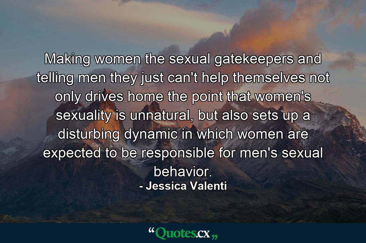 Making women the sexual gatekeepers and telling men they just can't help themselves not only drives home the point that women's sexuality is unnatural, but also sets up a disturbing dynamic in which women are expected to be responsible for men's sexual behavior. - Quote by Jessica Valenti