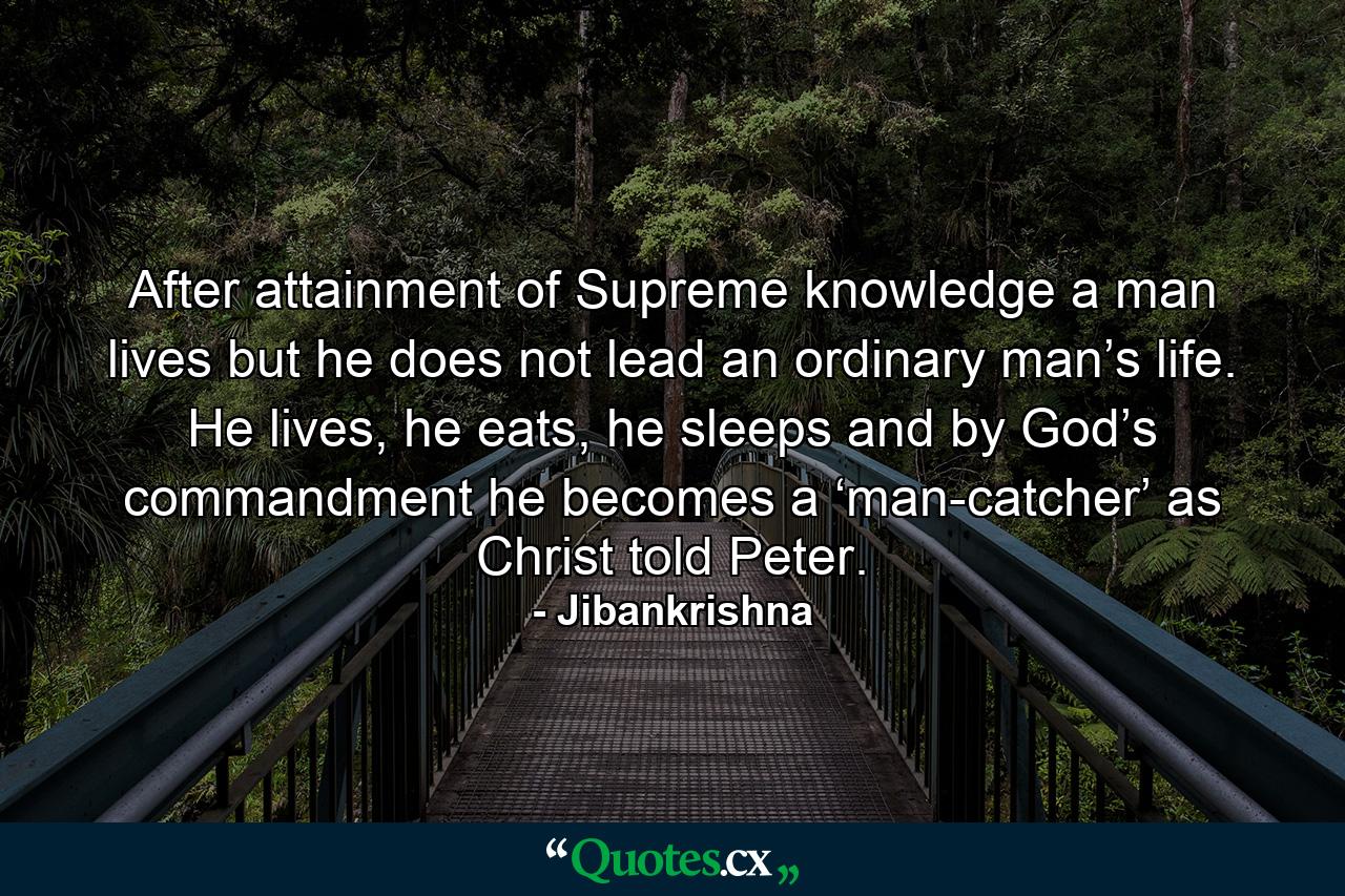 After attainment of Supreme knowledge a man lives but he does not lead an ordinary man’s life. He lives, he eats, he sleeps and by God’s commandment he becomes a ‘man-catcher’ as Christ told Peter. - Quote by Jibankrishna