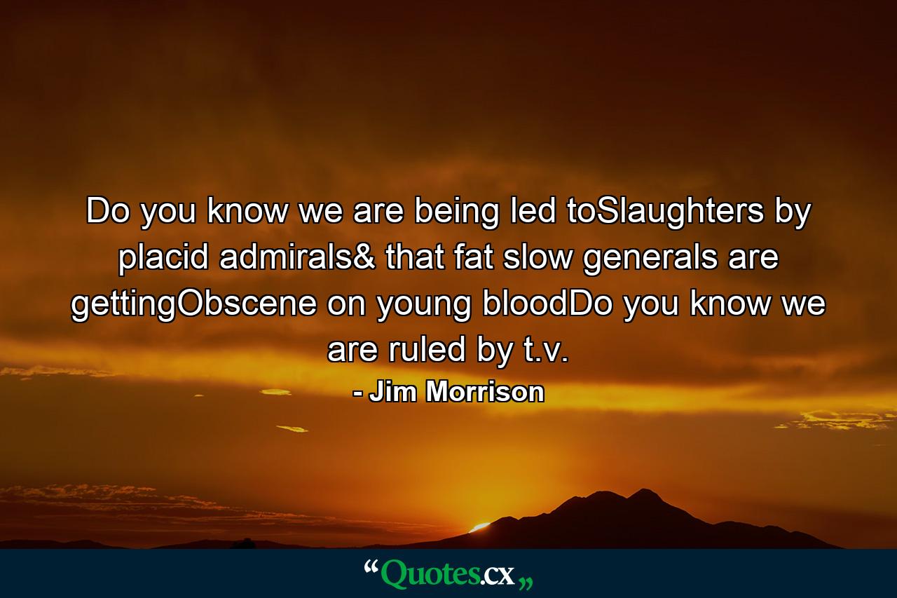 Do you know we are being led toSlaughters by placid admirals& that fat slow generals are gettingObscene on young bloodDo you know we are ruled by t.v. - Quote by Jim Morrison