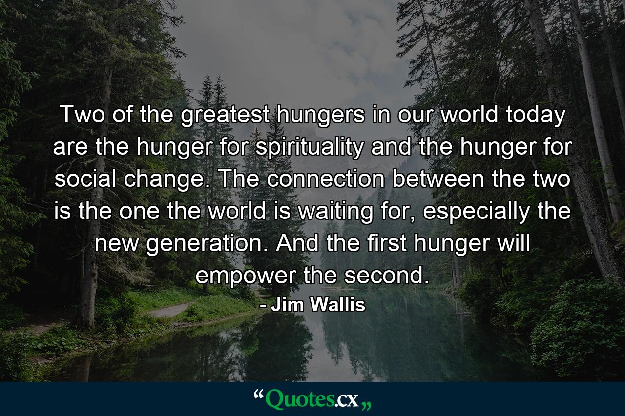 Two of the greatest hungers in our world today are the hunger for spirituality and the hunger for social change. The connection between the two is the one the world is waiting for, especially the new generation. And the first hunger will empower the second. - Quote by Jim Wallis