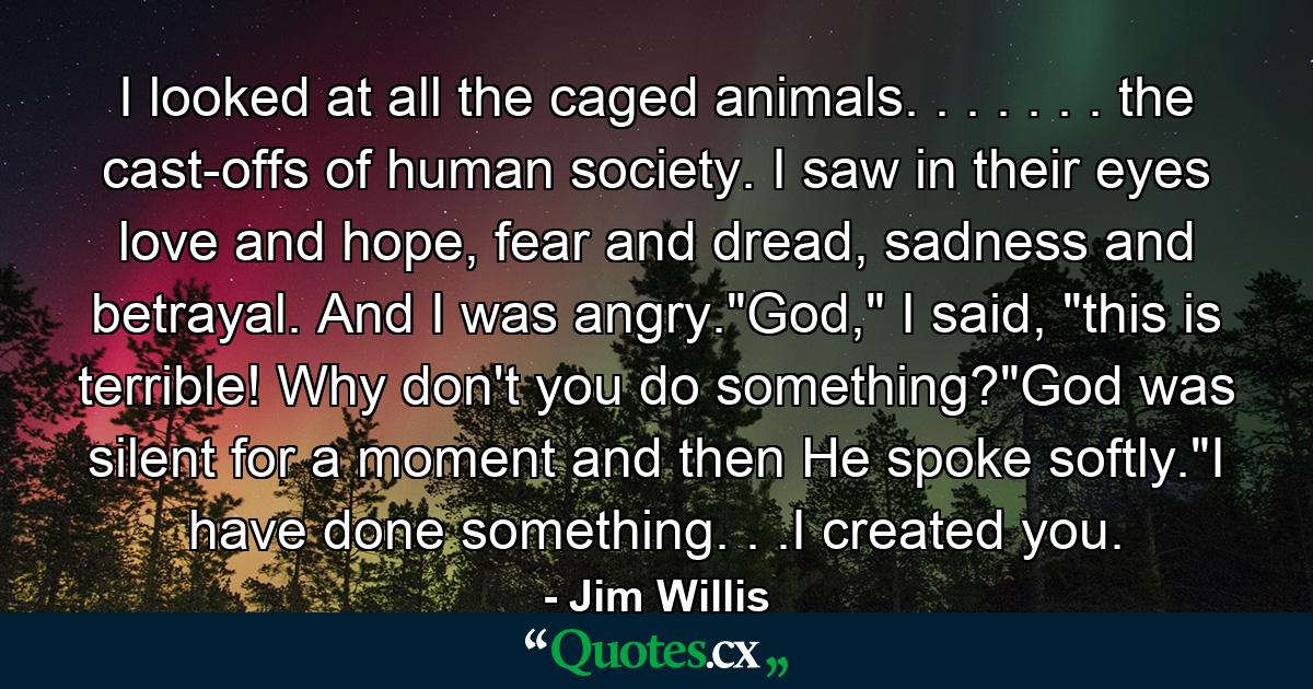 I looked at all the caged animals. . . . . . . the cast-offs of human society. I saw in their eyes love and hope, fear and dread, sadness and betrayal. And I was angry.