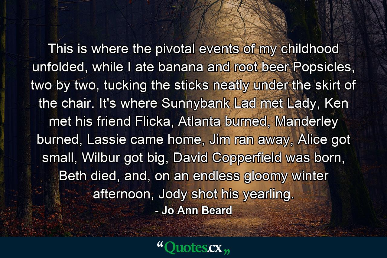 This is where the pivotal events of my childhood unfolded, while I ate banana and root beer Popsicles, two by two, tucking the sticks neatly under the skirt of the chair. It's where Sunnybank Lad met Lady, Ken met his friend Flicka, Atlanta burned, Manderley burned, Lassie came home, Jim ran away, Alice got small, Wilbur got big, David Copperfield was born, Beth died, and, on an endless gloomy winter afternoon, Jody shot his yearling. - Quote by Jo Ann Beard