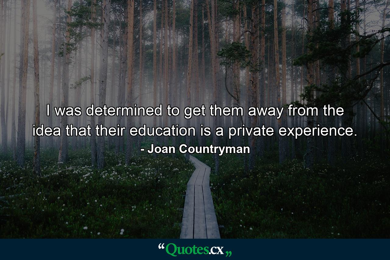 I was determined to get them away from the idea that their education is a private experience. - Quote by Joan Countryman