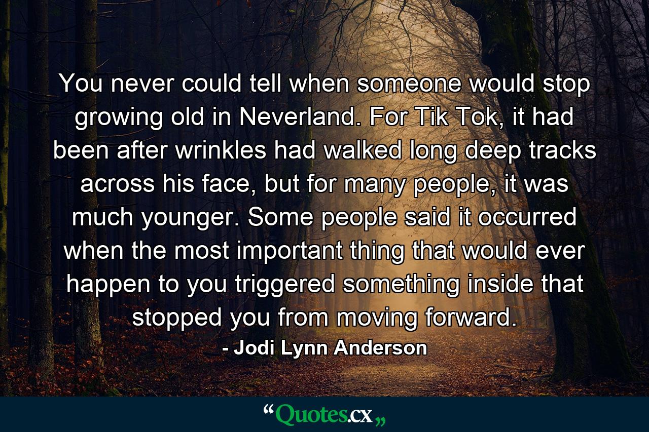 You never could tell when someone would stop growing old in Neverland. For Tik Tok, it had been after wrinkles had walked long deep tracks across his face, but for many people, it was much younger. Some people said it occurred when the most important thing that would ever happen to you triggered something inside that stopped you from moving forward. - Quote by Jodi Lynn Anderson