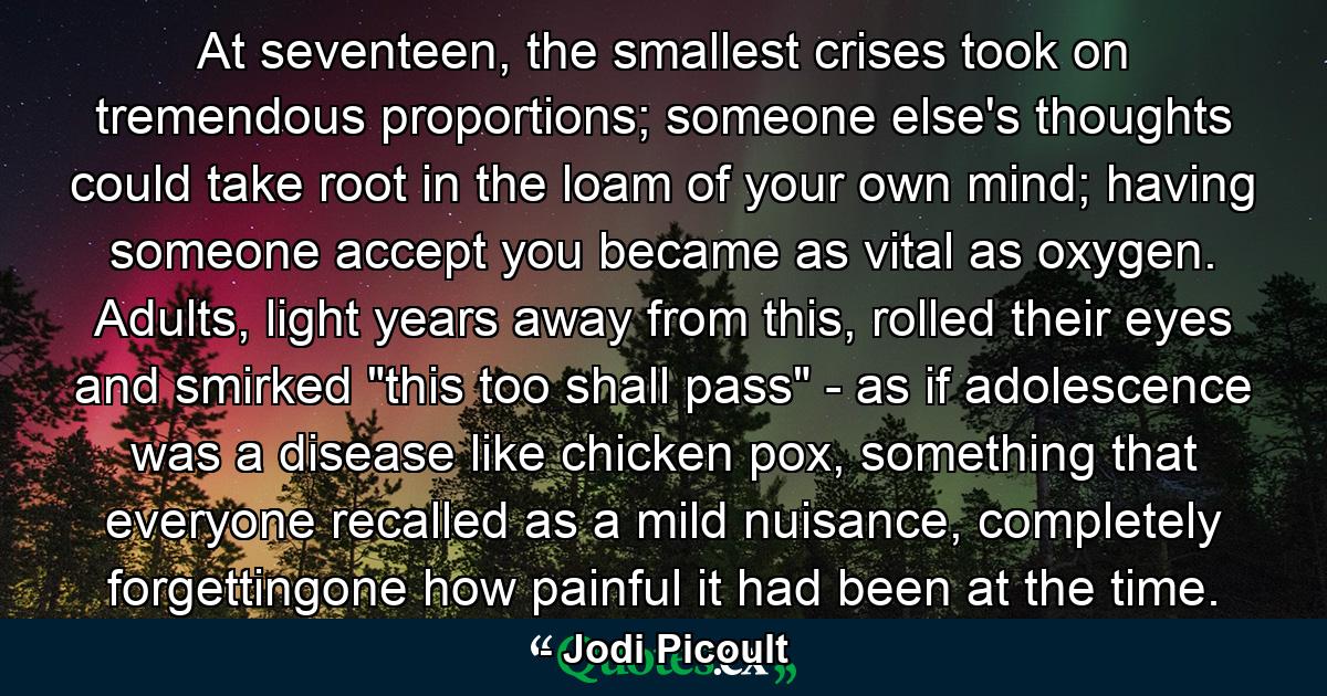 At seventeen, the smallest crises took on tremendous proportions; someone else's thoughts could take root in the loam of your own mind; having someone accept you became as vital as oxygen. Adults, light years away from this, rolled their eyes and smirked 