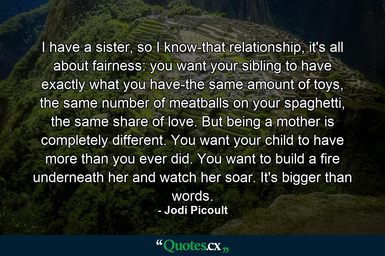 I have a sister, so I know-that relationship, it's all about fairness: you want your sibling to have exactly what you have-the same amount of toys, the same number of meatballs on your spaghetti, the same share of love. But being a mother is completely different. You want your child to have more than you ever did. You want to build a fire underneath her and watch her soar. It's bigger than words. - Quote by Jodi Picoult