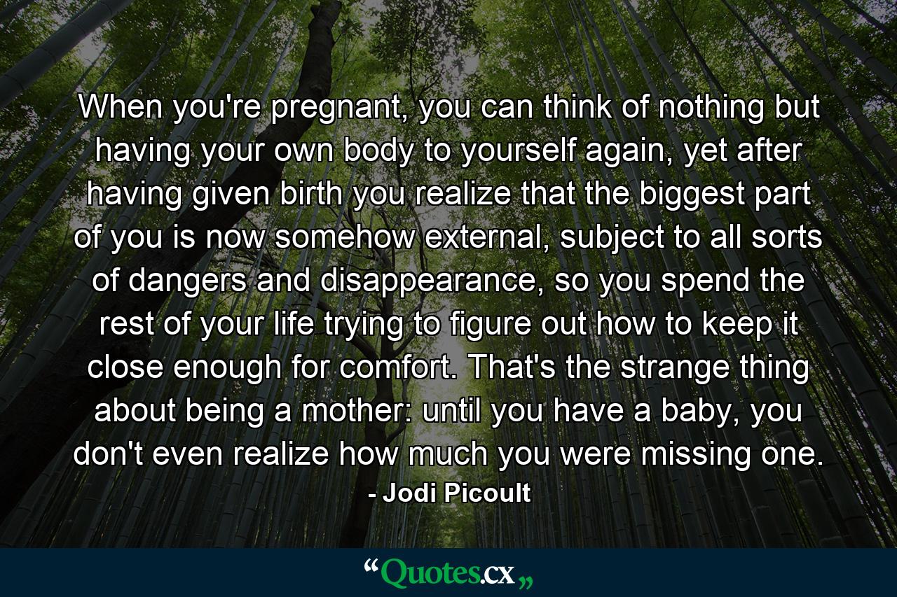 When you're pregnant, you can think of nothing but having your own body to yourself again, yet after having given birth you realize that the biggest part of you is now somehow external, subject to all sorts of dangers and disappearance, so you spend the rest of your life trying to figure out how to keep it close enough for comfort. That's the strange thing about being a mother: until you have a baby, you don't even realize how much you were missing one. - Quote by Jodi Picoult