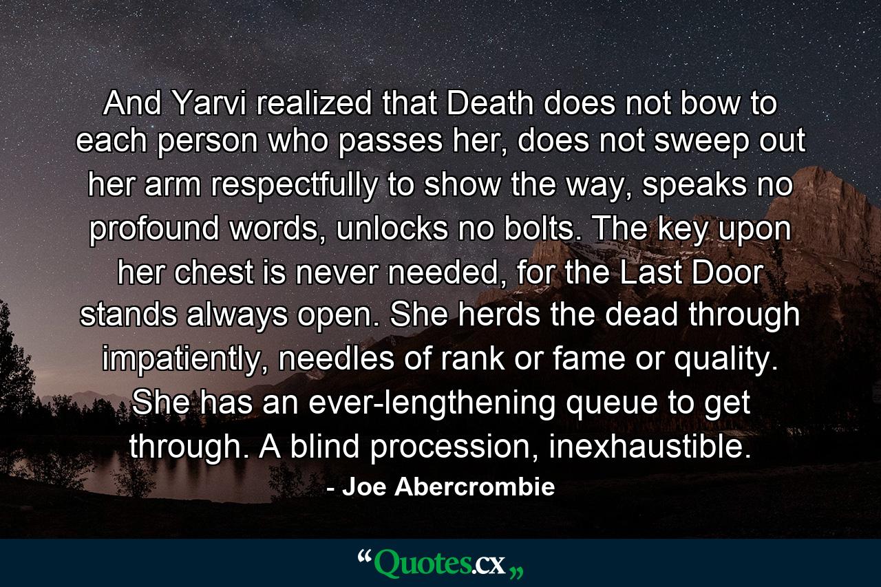 And Yarvi realized that Death does not bow to each person who passes her, does not sweep out her arm respectfully to show the way, speaks no profound words, unlocks no bolts. The key upon her chest is never needed, for the Last Door stands always open. She herds the dead through impatiently, needles of rank or fame or quality. She has an ever-lengthening queue to get through. A blind procession, inexhaustible. - Quote by Joe Abercrombie