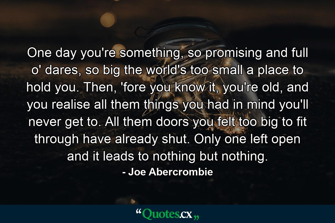 One day you're something, so promising and full o' dares, so big the world's too small a place to hold you. Then, 'fore you know it, you're old, and you realise all them things you had in mind you'll never get to. All them doors you felt too big to fit through have already shut. Only one left open and it leads to nothing but nothing. - Quote by Joe Abercrombie