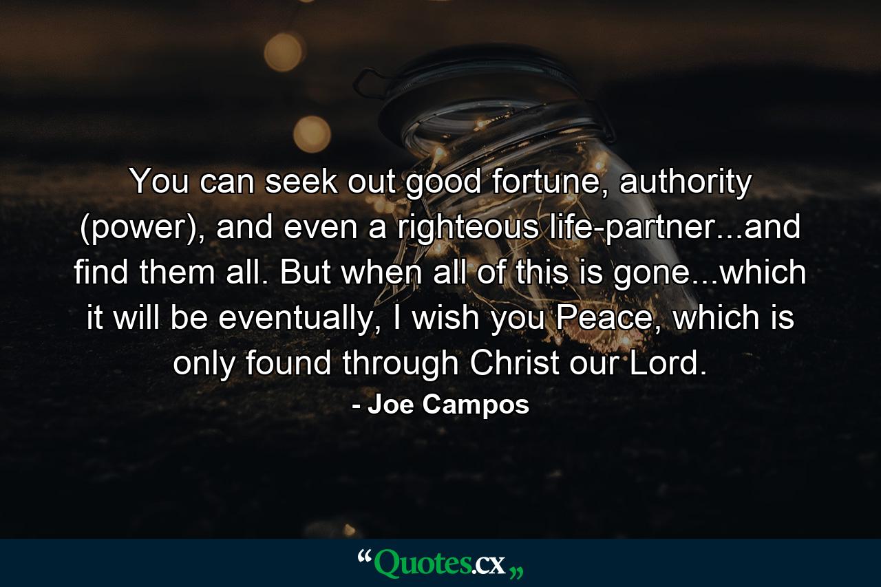 You can seek out good fortune, authority (power), and even a righteous life-partner...and find them all. But when all of this is gone...which it will be eventually, I wish you Peace, which is only found through Christ our Lord. - Quote by Joe Campos