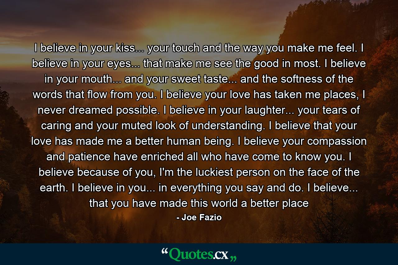 I believe in your kiss... your touch and the way you make me feel. I believe in your eyes... that make me see the good in most. I believe in your mouth... and your sweet taste... and the softness of the words that flow from you. I believe your love has taken me places, I never dreamed possible. I believe in your laughter... your tears of caring and your muted look of understanding. I believe that your love has made me a better human being. I believe your compassion and patience have enriched all who have come to know you. I believe because of you, I'm the luckiest person on the face of the earth. I believe in you... in everything you say and do. I believe... that you have made this world a better place - Quote by Joe Fazio