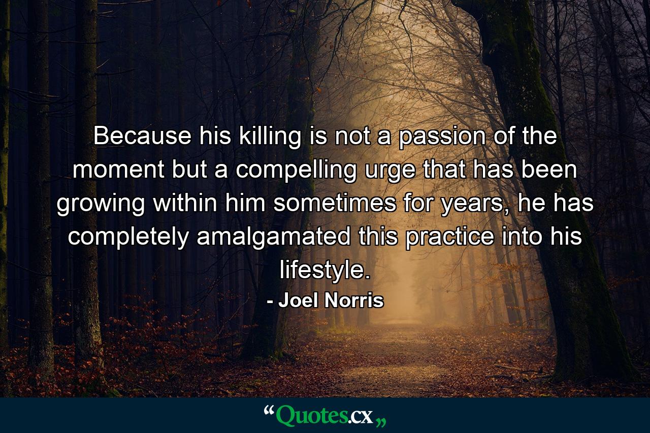 Because his killing is not a passion of the moment but a compelling urge that has been growing within him sometimes for years, he has completely amalgamated this practice into his lifestyle. - Quote by Joel Norris