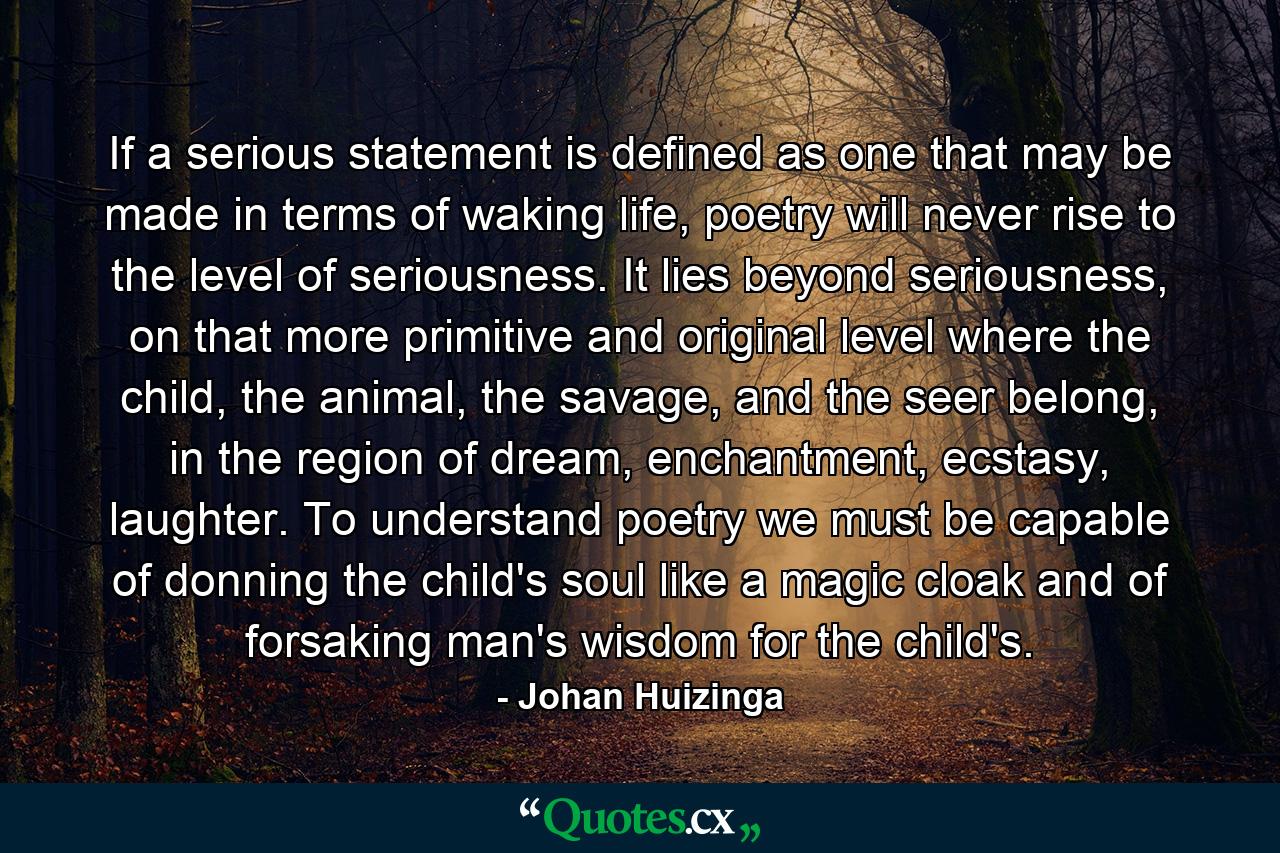 If a serious statement is defined as one that may be made in terms of waking life, poetry will never rise to the level of seriousness. It lies beyond seriousness, on that more primitive and original level where the child, the animal, the savage, and the seer belong, in the region of dream, enchantment, ecstasy, laughter. To understand poetry we must be capable of donning the child's soul like a magic cloak and of forsaking man's wisdom for the child's. - Quote by Johan Huizinga