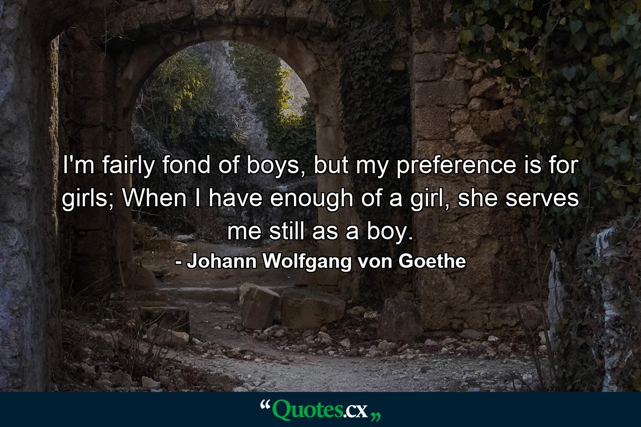 I'm fairly fond of boys, but my preference is for girls; When I have enough of a girl, she serves me still as a boy. - Quote by Johann Wolfgang von Goethe