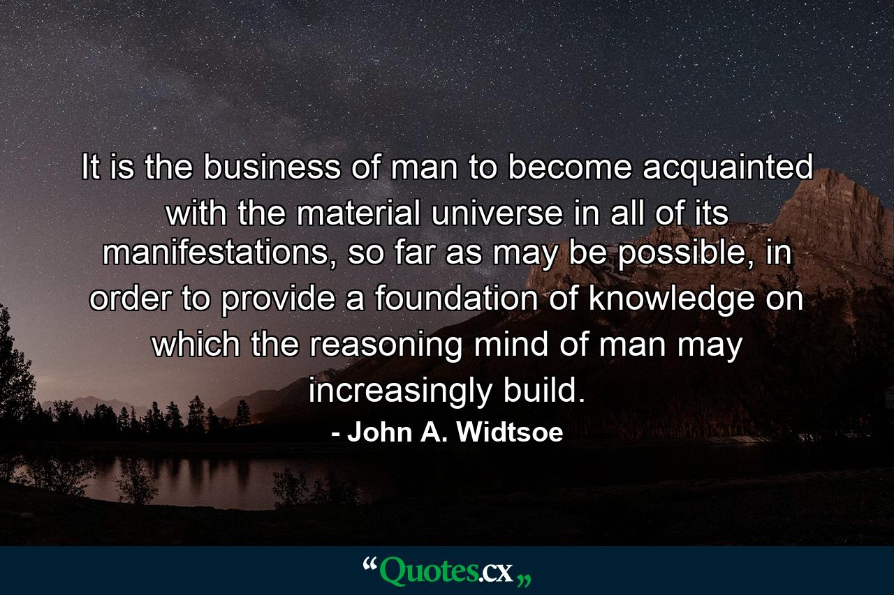 It is the business of man to become acquainted with the material universe in all of its manifestations, so far as may be possible, in order to provide a foundation of knowledge on which the reasoning mind of man may increasingly build. - Quote by John A. Widtsoe