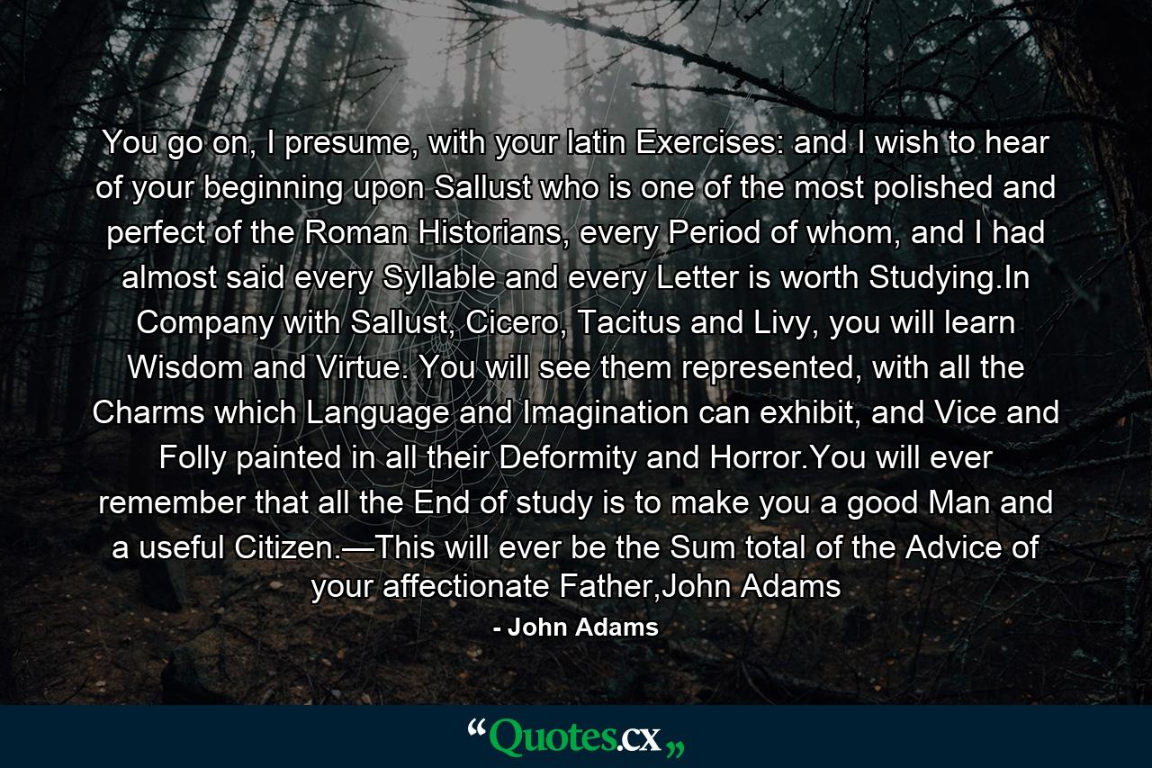 You go on, I presume, with your latin Exercises: and I wish to hear of your beginning upon Sallust who is one of the most polished and perfect of the Roman Historians, every Period of whom, and I had almost said every Syllable and every Letter is worth Studying.In Company with Sallust, Cicero, Tacitus and Livy, you will learn Wisdom and Virtue. You will see them represented, with all the Charms which Language and Imagination can exhibit, and Vice and Folly painted in all their Deformity and Horror.You will ever remember that all the End of study is to make you a good Man and a useful Citizen.—This will ever be the Sum total of the Advice of your affectionate Father,John Adams - Quote by John Adams