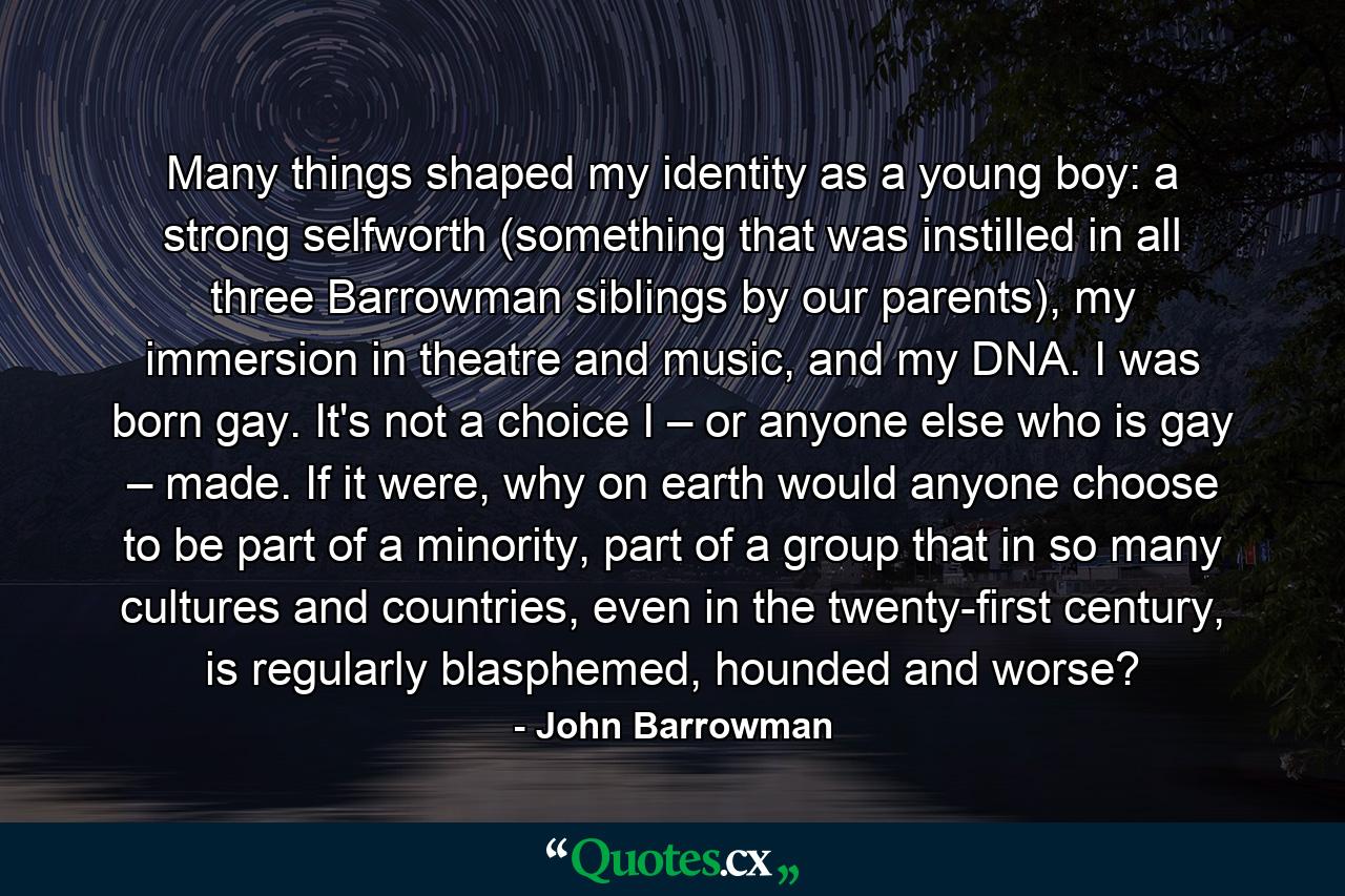 Many things shaped my identity as a young boy: a strong selfworth (something that was instilled in all three Barrowman siblings by our parents), my immersion in theatre and music, and my DNA. I was born gay. It's not a choice I – or anyone else who is gay – made. If it were, why on earth would anyone choose to be part of a minority, part of a group that in so many cultures and countries, even in the twenty-first century, is regularly blasphemed, hounded and worse? - Quote by John Barrowman