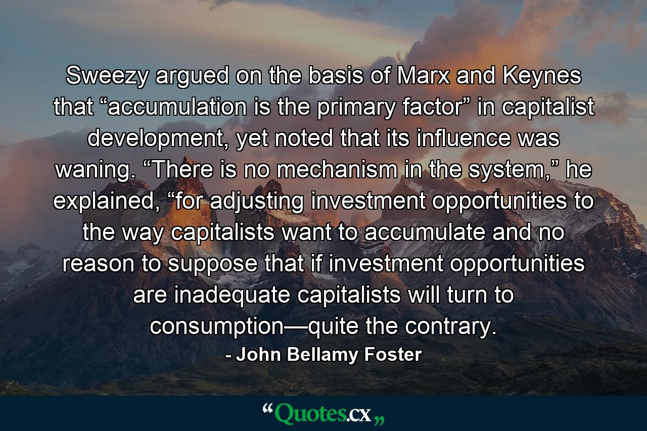 Sweezy argued on the basis of Marx and Keynes that “accumulation is the primary factor” in capitalist development, yet noted that its influence was waning. “There is no mechanism in the system,” he explained, “for adjusting investment opportunities to the way capitalists want to accumulate and no reason to suppose that if investment opportunities are inadequate capitalists will turn to consumption—quite the contrary. - Quote by John Bellamy Foster