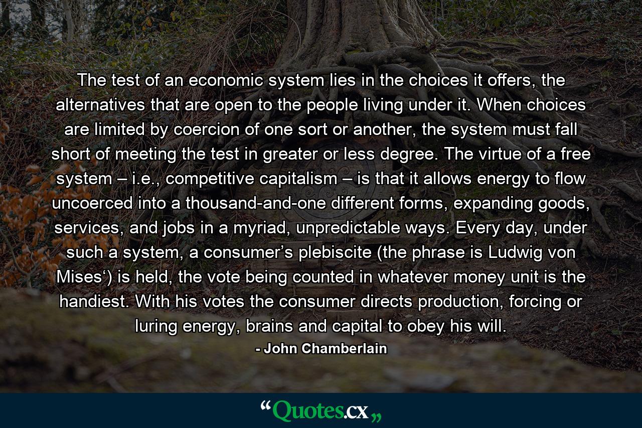 The test of an economic system lies in the choices it offers, the alternatives that are open to the people living under it. When choices are limited by coercion of one sort or another, the system must fall short of meeting the test in greater or less degree. The virtue of a free system – i.e., competitive capitalism – is that it allows energy to flow uncoerced into a thousand-and-one different forms, expanding goods, services, and jobs in a myriad, unpredictable ways. Every day, under such a system, a consumer’s plebiscite (the phrase is Ludwig von Mises‘) is held, the vote being counted in whatever money unit is the handiest. With his votes the consumer directs production, forcing or luring energy, brains and capital to obey his will. - Quote by John Chamberlain