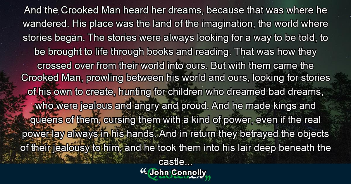 And the Crooked Man heard her dreams, because that was where he wandered. His place was the land of the imagination, the world where stories began. The stories were always looking for a way to be told, to be brought to life through books and reading. That was how they crossed over from their world into ours. But with them came the Crooked Man, prowling between his world and ours, looking for stories of his own to create, hunting for children who dreamed bad dreams, who were jealous and angry and proud. And he made kings and queens of them, cursing them with a kind of power, even if the real power lay always in his hands. And in return they betrayed the objects of their jealousy to him, and he took them into his lair deep beneath the castle... - Quote by John Connolly