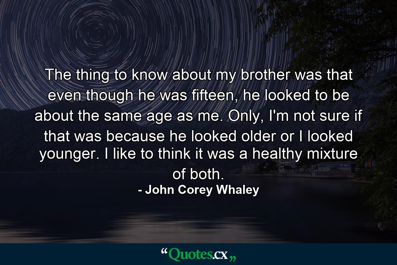 The thing to know about my brother was that even though he was fifteen, he looked to be about the same age as me. Only, I'm not sure if that was because he looked older or I looked younger. I like to think it was a healthy mixture of both. - Quote by John Corey Whaley